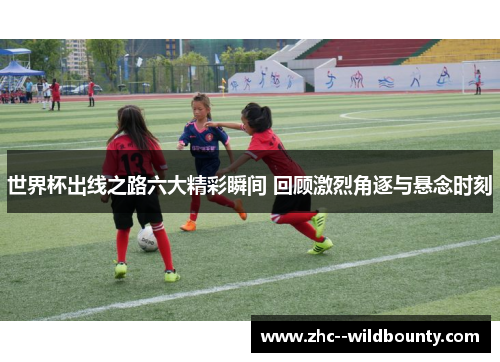 世界杯出线之路六大精彩瞬间 回顾激烈角逐与悬念时刻