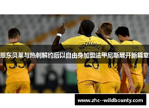 恩东贝莱与热刺解约后以自由身加盟法甲尼斯展开新篇章 恩东贝莱与热刺解约后以自由身加盟法甲尼斯展开新篇章
