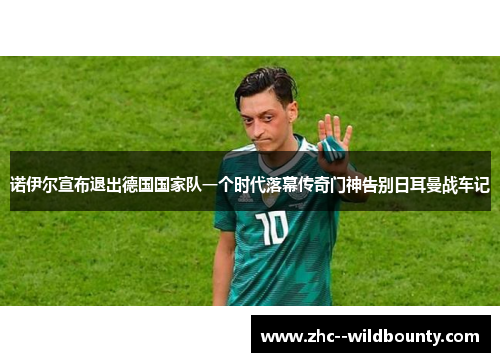 诺伊尔宣布退出德国国家队一个时代落幕传奇门神告别日耳曼战车记 诺伊尔宣布退出德国国家队一个时代落幕传奇门神告别日耳曼战车记