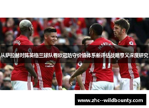从萨拉赫对阵英格兰球队看欧冠防守价值体系新评估战略意义深度研究 从萨拉赫对阵英格兰球队看欧冠防守价值体系新评估战略意义深度研究
